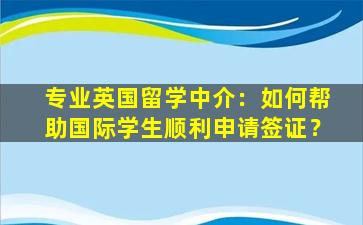 专业英国留学中介：如何帮助国际学生顺利申请签证？