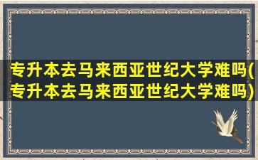 专升本去马来西亚世纪大学难吗(专升本去马来西亚世纪大学难吗)