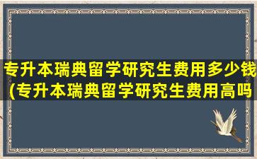 专升本瑞典留学研究生费用多少钱(专升本瑞典留学研究生费用高吗)