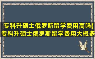 专科升硕士俄罗斯留学费用高吗(专科升硕士俄罗斯留学费用大概多少)