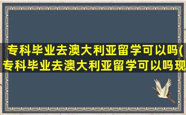 专科毕业去澳大利亚留学可以吗(专科毕业去澳大利亚留学可以吗现在)