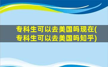 专科生可以去美国吗现在(专科生可以去美国吗知乎)