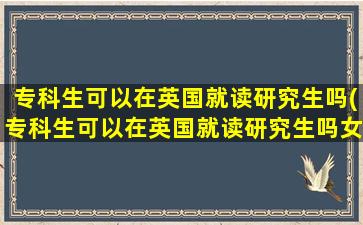 专科生可以在英国就读研究生吗(专科生可以在英国就读研究生吗女生)