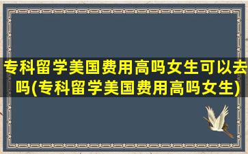 专科留学美国费用高吗女生可以去吗(专科留学美国费用高吗女生)