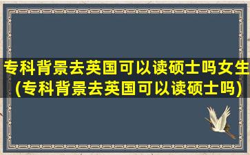 专科背景去英国可以读硕士吗女生(专科背景去英国可以读硕士吗)