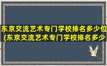 东京交流艺术专门学校排名多少位(东京交流艺术专门学校排名多少能上)