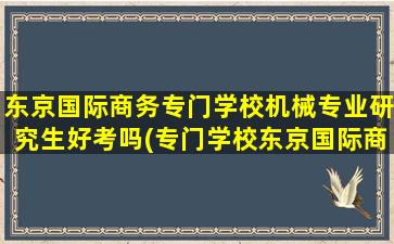 东京国际商务专门学校机械专业研究生好考吗(专门学校东京国际商务学院)