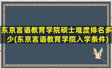 东京言语教育学院硕士难度排名多少(东京言语教育学院入学条件)