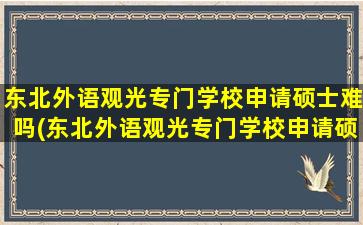 东北外语观光专门学校申请硕士难吗(东北外语观光专门学校申请硕士难吗多少钱)