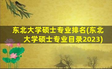 东北大学硕士专业排名(东北大学硕士专业目录2023)