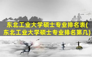 东北工业大学硕士专业排名表(东北工业大学硕士专业排名第几)