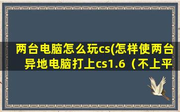 两台电脑怎么玩cs(怎样使两台异地电脑打上cs1.6（不上平台）是连接电脑ip地址那种)