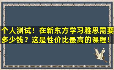 个人测试！在新东方学习雅思需要多少钱？这是性价比最高的课程！