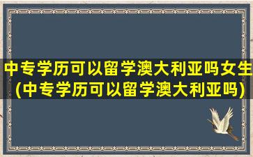 中专学历可以留学澳大利亚吗女生(中专学历可以留学澳大利亚吗)