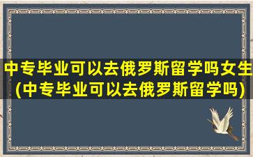 中专毕业可以去俄罗斯留学吗女生(中专毕业可以去俄罗斯留学吗)