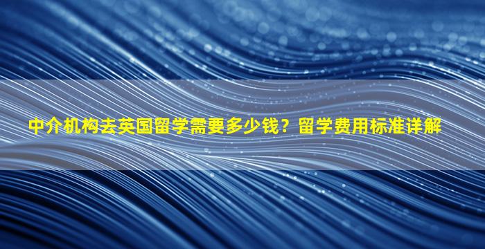 中介机构去英国留学需要多少钱？留学费用标准详解