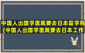 中国人出国学医就要去日本留学吗(中国人出国学医就要去日本工作吗)