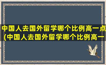 中国人去国外留学哪个比例高一点(中国人去国外留学哪个比例高一些)