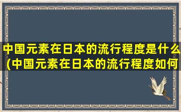 中国元素在日本的流行程度是什么(中国元素在日本的流行程度如何)