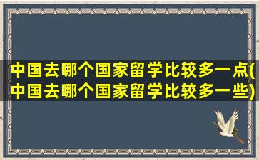 中国去哪个国家留学比较多一点(中国去哪个国家留学比较多一些)