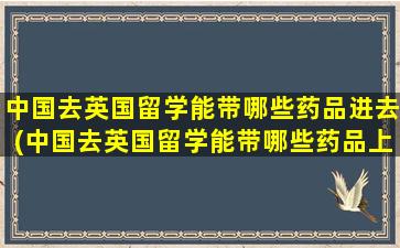 中国去英国留学能带哪些药品进去(中国去英国留学能带哪些药品上学)