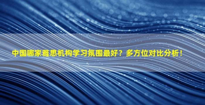 中国哪家雅思机构学习氛围最好？多方位对比分析！