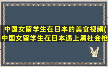 中国女留学生在日本的美食视频(中国女留学生在日本遇上黑社会枪战小说)