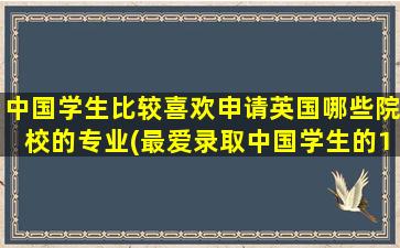 中国学生比较喜欢申请英国哪些院校的专业(最爱录取中国学生的10所英国大学)