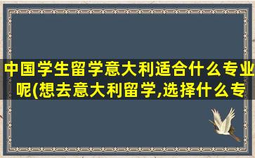 中国学生留学意大利适合什么专业呢(想去意大利留学,选择什么专业比较好-)