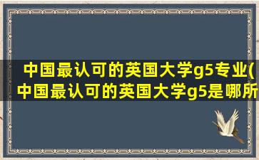 中国最认可的英国大学g5专业(中国最认可的英国大学g5是哪所)