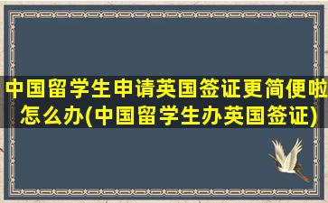 中国留学生申请英国签证更简便啦怎么办(中国留学生办英国签证)