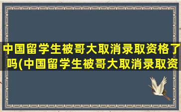 中国留学生被哥大取消录取资格了吗(中国留学生被哥大取消录取资格是真的吗)