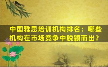 中国雅思培训机构排名：哪些机构在市场竞争中脱颖而出？