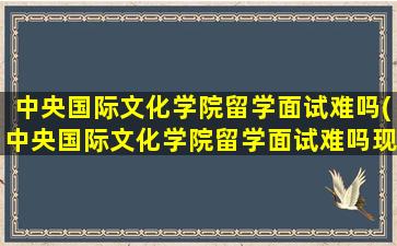 中央国际文化学院留学面试难吗(中央国际文化学院留学面试难吗现在)