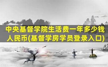 中央基督学院生活费一年多少钱人民币(基督学房学员登录入口)