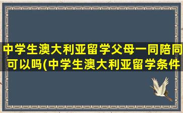 中学生澳大利亚留学父母一同陪同可以吗(中学生澳大利亚留学条件)