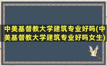 中美基督教大学建筑专业好吗(中美基督教大学建筑专业好吗女生)