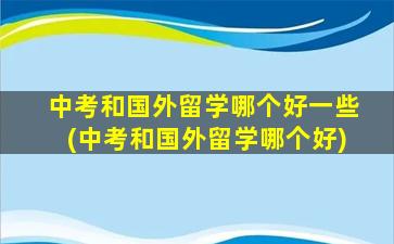 中考和国外留学哪个好一些(中考和国外留学哪个好)