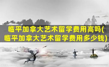 临平加拿大艺术留学费用高吗(临平加拿大艺术留学费用多少钱)