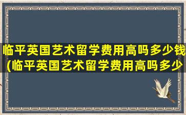 临平英国艺术留学费用高吗多少钱(临平英国艺术留学费用高吗多少)