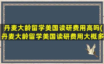 丹麦大龄留学美国读研费用高吗(丹麦大龄留学美国读研费用大概多少)