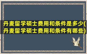 丹麦留学硕士费用和条件是多少(丹麦留学硕士费用和条件有哪些)