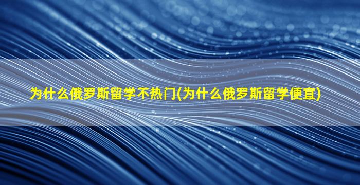 为什么俄罗斯留学不热门(为什么俄罗斯留学便宜)