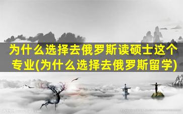 为什么选择去俄罗斯读硕士这个专业(为什么选择去俄罗斯留学)