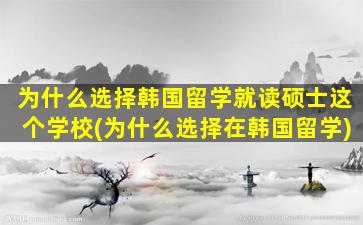 为什么选择韩国留学就读硕士这个学校(为什么选择在韩国留学)