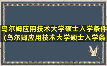 乌尔姆应用技术大学硕士入学条件(乌尔姆应用技术大学硕士入学条件要求)