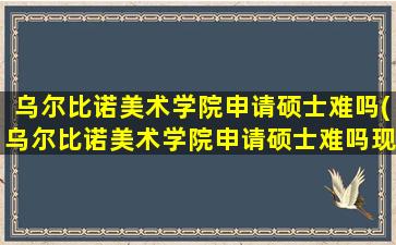 乌尔比诺美术学院申请硕士难吗(乌尔比诺美术学院申请硕士难吗现在)