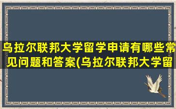 乌拉尔联邦大学留学申请有哪些常见问题和答案(乌拉尔联邦大学留学条件)