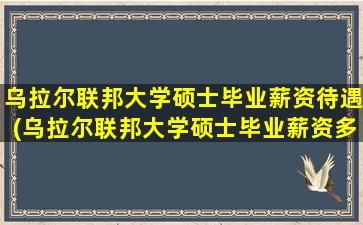 乌拉尔联邦大学硕士毕业薪资待遇(乌拉尔联邦大学硕士毕业薪资多少钱)