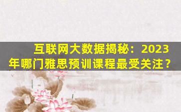 互联网大数据揭秘：2023年哪门雅思预训课程最受关注？